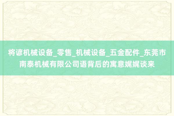 将谚机械设备_零售_机械设备_五金配件_东莞市南泰机械有限公司语背后的寓意娓娓谈来
